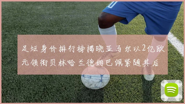 足坛身价排行榜揭晓亚马尔以2亿欧元领衔贝林哈兰德姆巴佩紧随其后