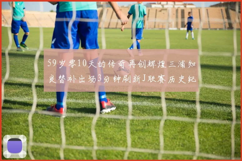 59岁零10天的传奇再创辉煌三浦知良替补出场3分钟刷新J联赛历史纪录