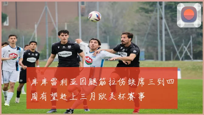 库库雷利亚因腿筋拉伤缺席三到四周有望赶上三月欧美杯赛事