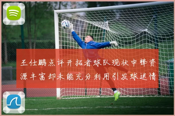 王仕鹏点评开拓者球队现状中锋资源丰富却未能充分利用引发球迷情感交织
