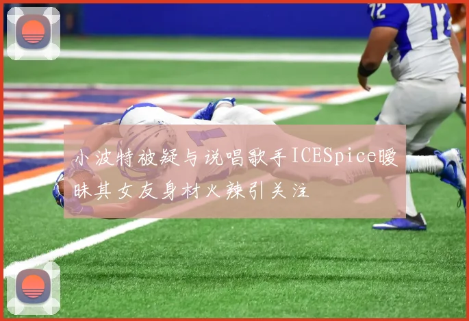 小波特被疑与说唱歌手ICESpice暧昧其女友身材火辣引关注