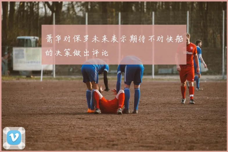 萧华对保罗未来表示期待不对快船的决策做出评论