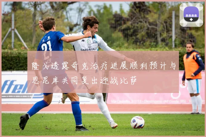 隆戈透露奇克治疗进展顺利预计与恩昆库共同复出迎战比萨