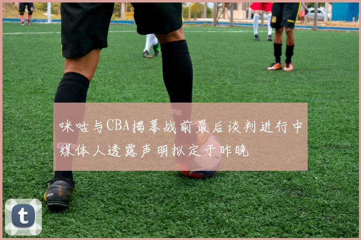 咪咕与CBA揭幕战前最后谈判进行中媒体人透露声明拟定于昨晚