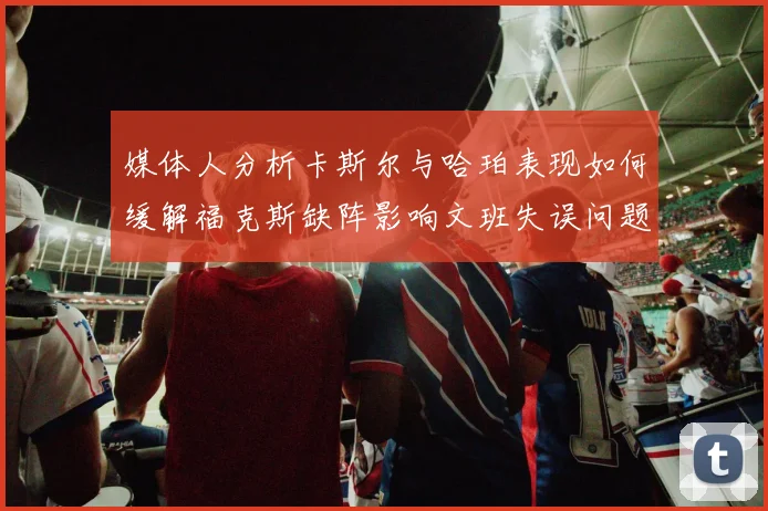 媒体人分析卡斯尔与哈珀表现如何缓解福克斯缺阵影响文班失误问题亟待解决