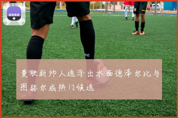 曼联新帅人选浮出水面德泽尔比与图赫尔成热门候选