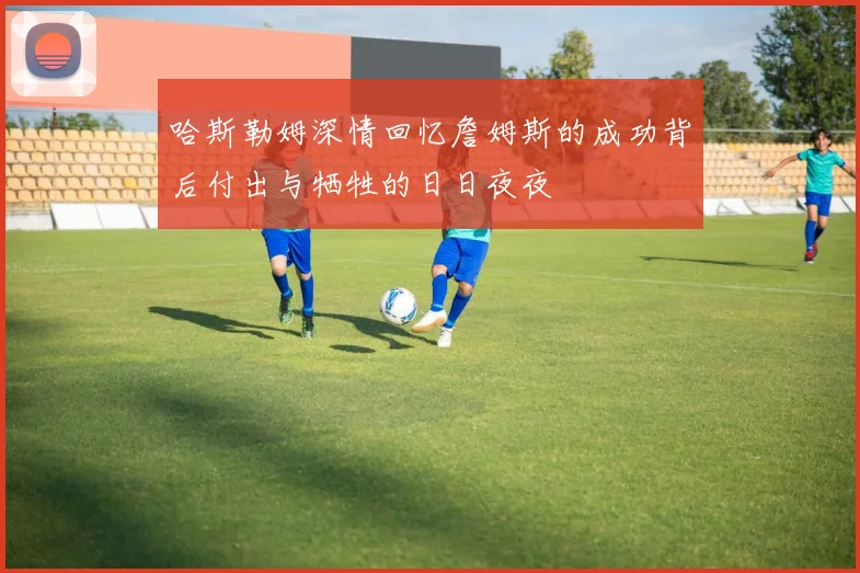 哈斯勒姆深情回忆詹姆斯的成功背后付出与牺牲的日日夜夜