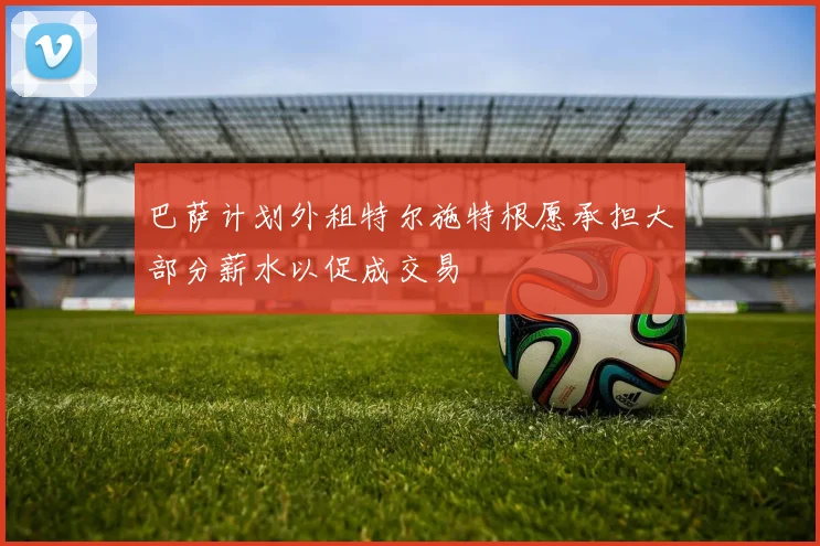 巴萨计划外租特尔施特根愿承担大部分薪水以促成交易