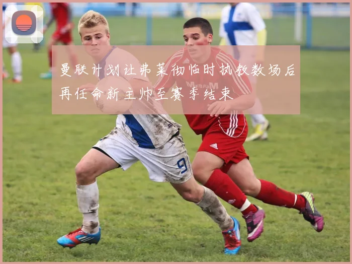 曼联计划让弗莱彻临时执教数场后再任命新主帅至赛季结束