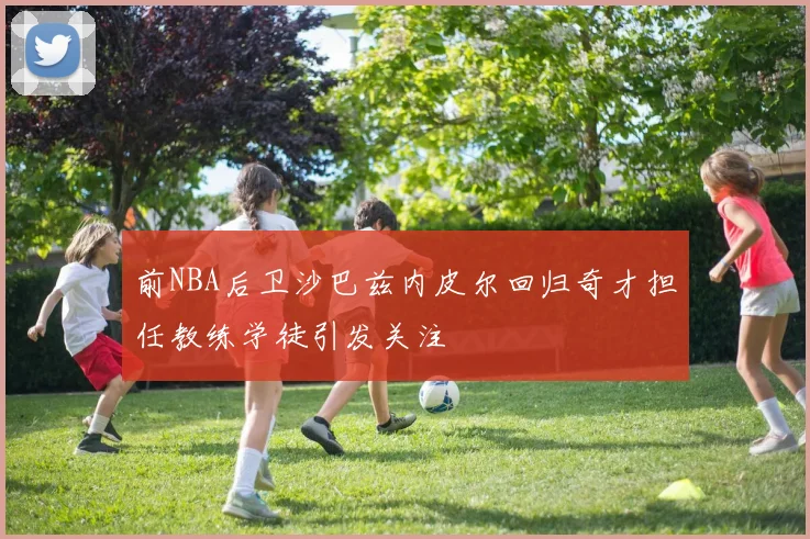 前NBA后卫沙巴兹内皮尔回归奇才担任教练学徒引发关注