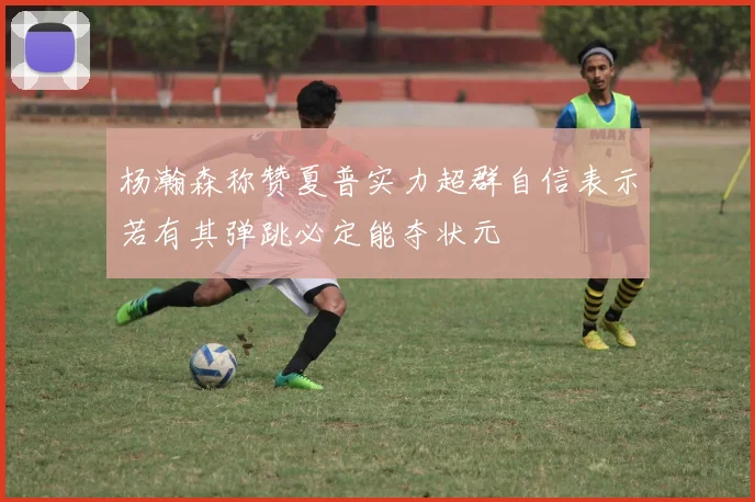 杨瀚森称赞夏普实力超群自信表示若有其弹跳必定能夺状元
