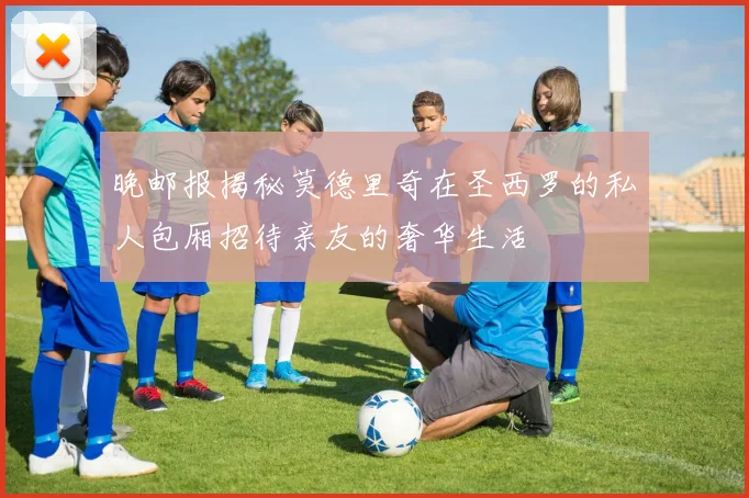 晚邮报揭秘莫德里奇在圣西罗的私人包厢招待亲友的奢华生活