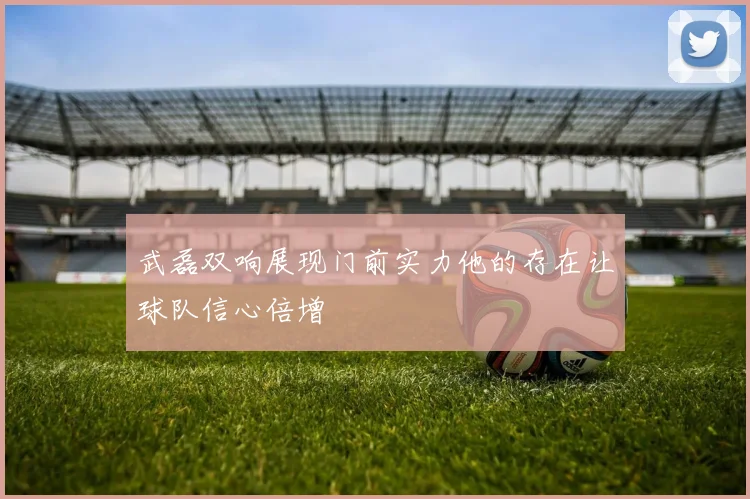 武磊双响展现门前实力他的存在让球队信心倍增