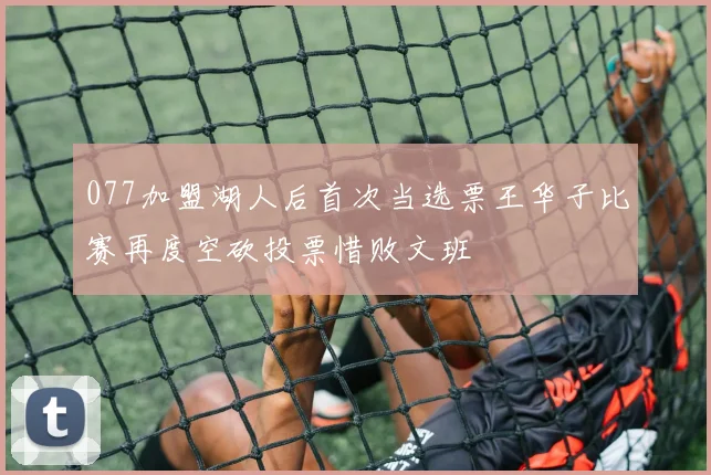 077加盟湖人后首次当选票王华子比赛再度空砍投票惜败文班