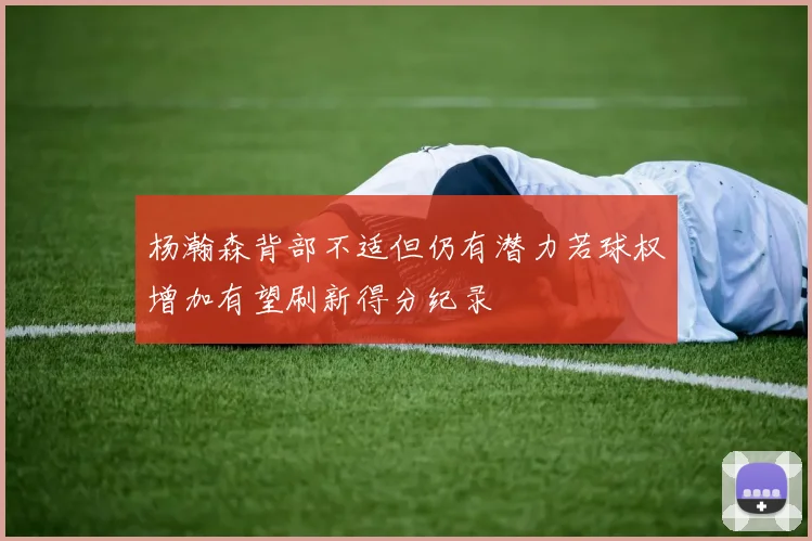 杨瀚森背部不适但仍有潜力若球权增加有望刷新得分纪录