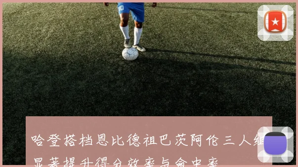 哈登搭档恩比德祖巴茨阿伦三人组显著提升得分效率与命中率