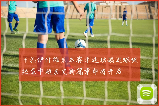 卡扎伊什维利本赛季运动战进球破纪录中超历史新篇章即将开启