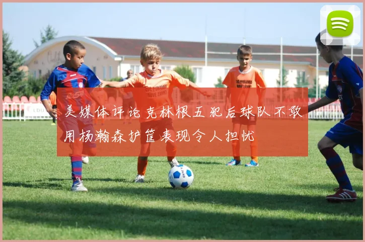 美媒体评论克林根五犯后球队不敢用杨瀚森护筐表现令人担忧