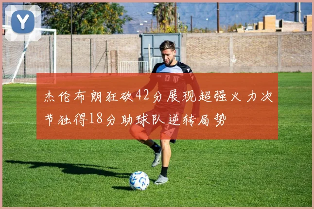 杰伦布朗狂砍42分展现超强火力次节独得18分助球队逆转局势