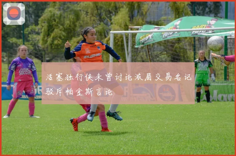 活塞独行侠未曾讨论浓眉交易名记驳斥帕金斯言论