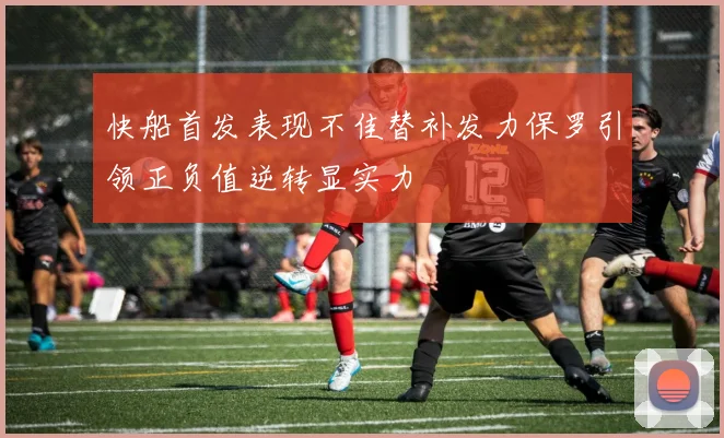 快船首发表现不佳替补发力保罗引领正负值逆转显实力