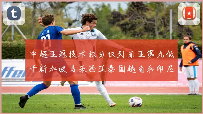 中超亚冠技术积分仅列东亚第九低于新加坡马来西亚泰国越南和印尼