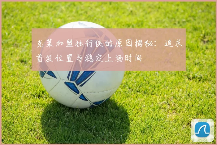 克莱加盟独行侠的原因揭秘：追求首发位置与稳定上场时间