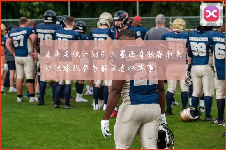南美足联计划引入墨西哥联赛和美职联球队参与解放者杯赛事