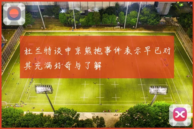 杜兰特谈申京熊抱事件表示早已对其充满好奇与了解