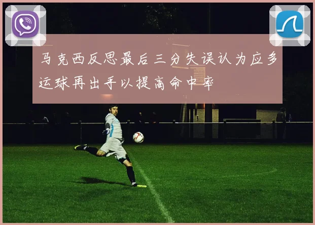 马克西反思最后三分失误认为应多运球再出手以提高命中率