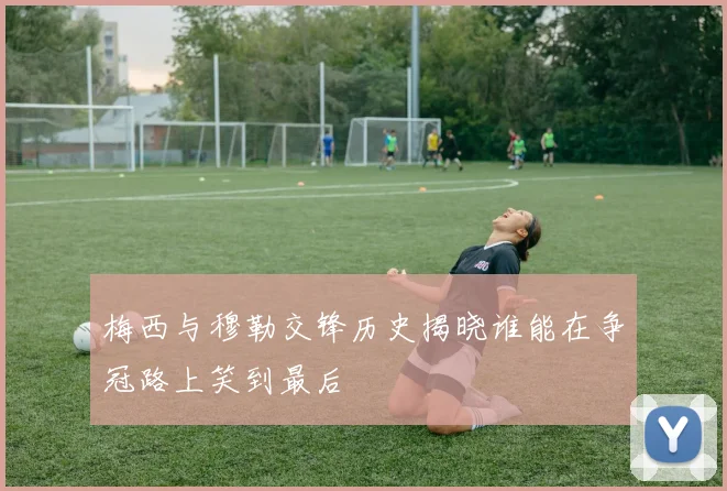 梅西与穆勒交锋历史揭晓谁能在争冠路上笑到最后